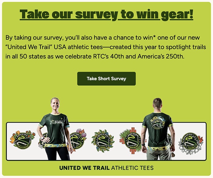 Take our survey to win gear! By taking our survey, you’ll also have a chance to win* one of our new “United We Trail” USA athletic tees—created this year to spotlight trails in all 50 states as we celebrate RTC’s 40th and America’s 250th.